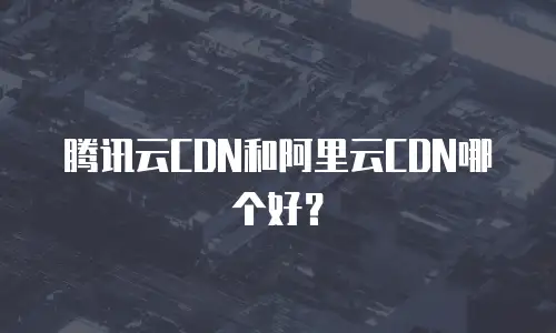 腾讯云CDN和阿里云CDN哪个好？