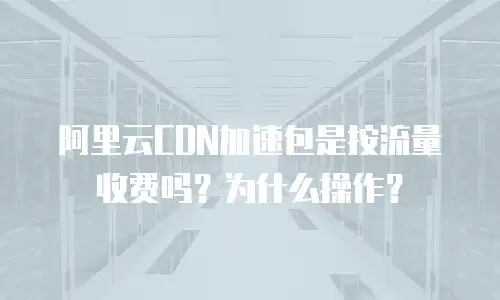 阿里云CDN加速包是按流量收费吗？为什么操作？
