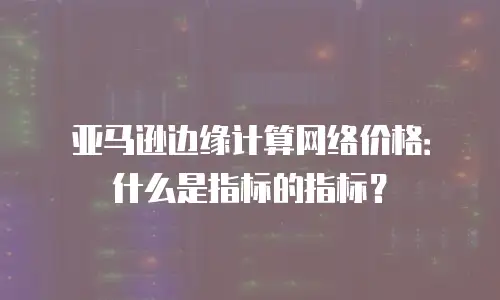 亚马逊边缘计算网络价格：什么是指标的指标？