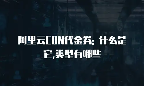 阿里云CDN代金券: 什么是它,类型有哪些