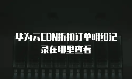华为云CDN折扣订单明细记录在哪里查看