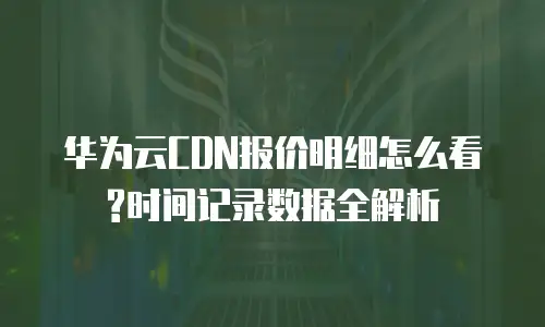 华为云CDN报价明细怎么看?时间记录数据全解析