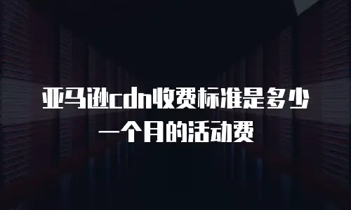 亚马逊cdn收费标准是多少一个月的活动费