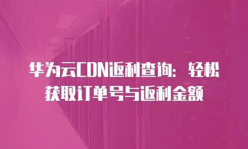 华为云CDN返利查询：轻松获取订单号与返利金额