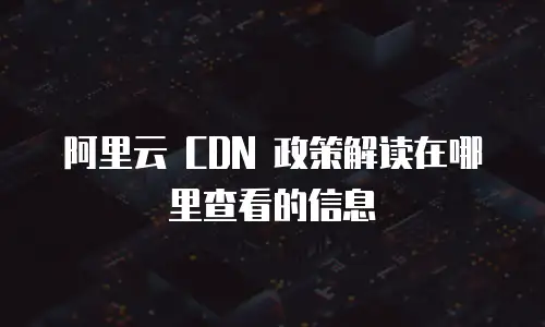 阿里云 CDN 政策解读在哪里查看的信息
