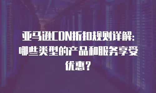 亚马逊CDN折扣规则详解：哪些类型的产品和服务享受优惠？
