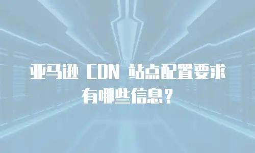 亚马逊 CDN 站点配置要求有哪些信息？