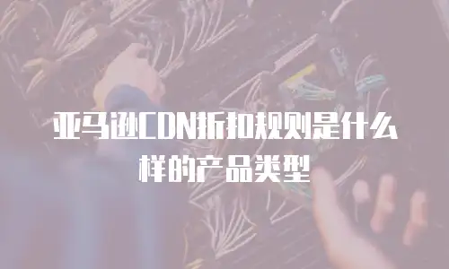 亚马逊CDN折扣规则是什么样的产品类型