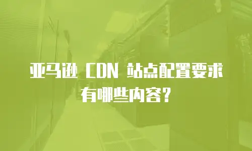 亚马逊 CDN 站点配置要求有哪些内容？