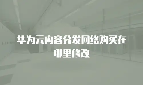 华为云内容分发网络购买在哪里修改