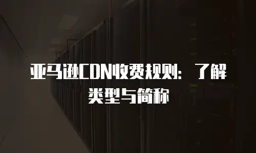 亚马逊CDN收费规则：了解类型与简称
