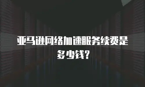 亚马逊网络加速服务续费是多少钱？