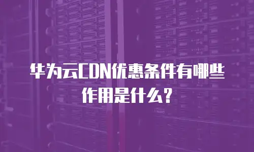 华为云CDN优惠条件有哪些作用是什么？