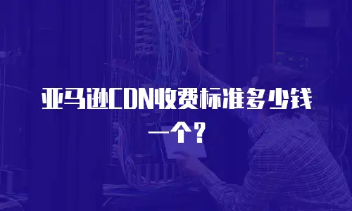 亚马逊CDN收费标准多少钱一个？