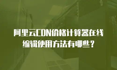 阿里云CDN价格计算器在线编辑使用方法有哪些？