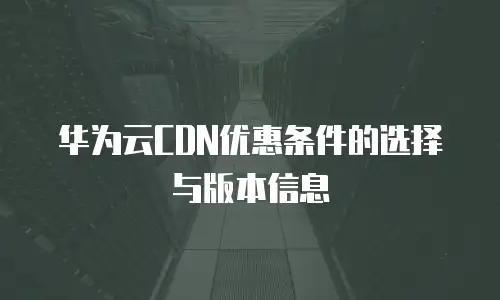 华为云CDN优惠条件的选择与版本信息
