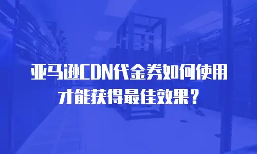 亚马逊CDN代金券如何使用才能获得最佳效果？