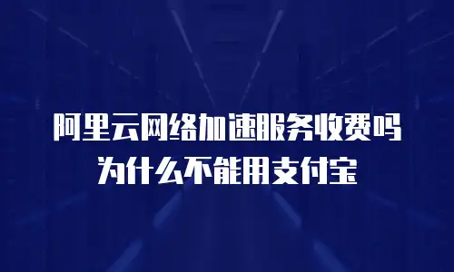 阿里云网络加速服务收费吗为什么不能用支付宝