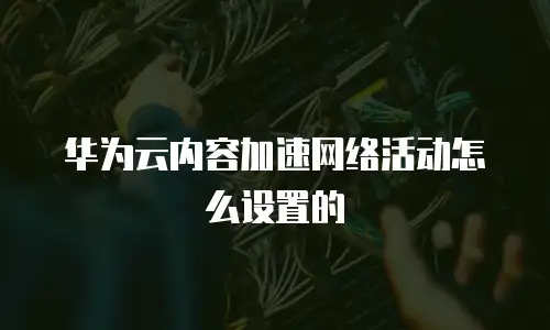 华为云内容加速网络活动怎么设置的