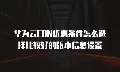 华为云CDN优惠条件怎么选择比较好的版本信息设置