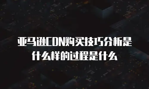 亚马逊CDN购买技巧分析是什么样的过程是什么