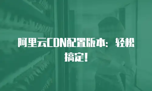 阿里云CDN配置版本：轻松搞定！