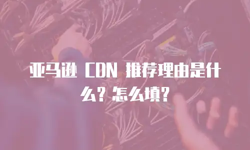 亚马逊 CDN 推荐理由是什么？怎么填？