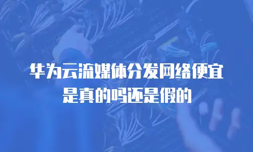 华为云流媒体分发网络便宜是真的吗还是假的