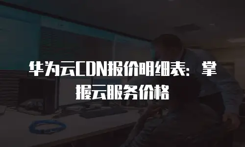 华为云CDN报价明细表：掌握云服务价格