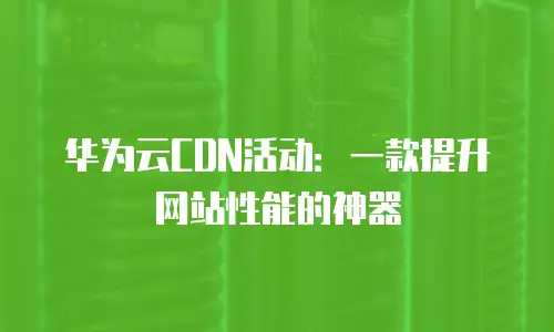 华为云CDN活动：一款提升网站性能的神器