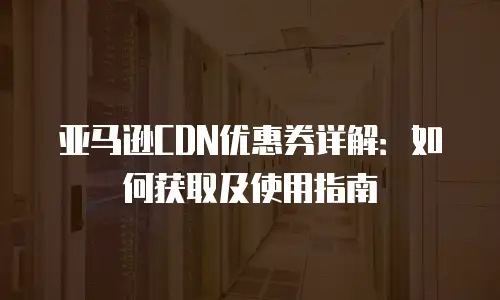 亚马逊CDN优惠券详解：如何获取及使用指南