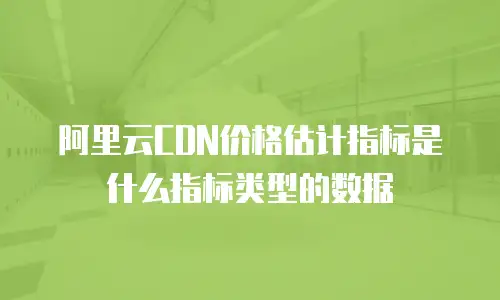 阿里云CDN价格估计指标是什么指标类型的数据