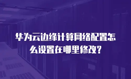 华为云边缘计算网络配置怎么设置在哪里修改？