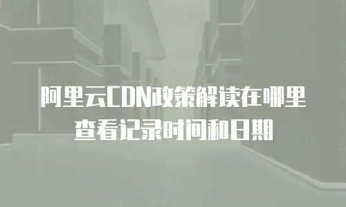 阿里云CDN政策解读在哪里查看记录时间和日期