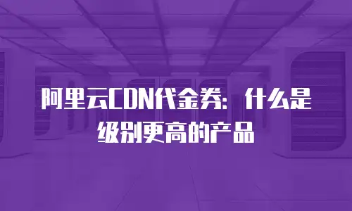 阿里云CDN代金券：什么是级别更高的产品