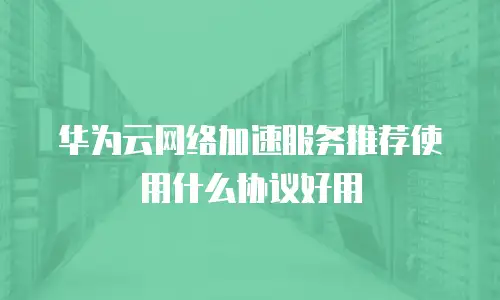 华为云网络加速服务推荐使用什么协议好用