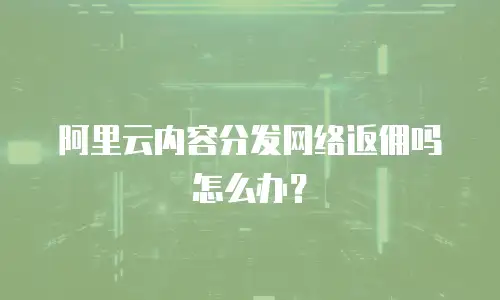 阿里云内容分发网络返佣吗怎么办？