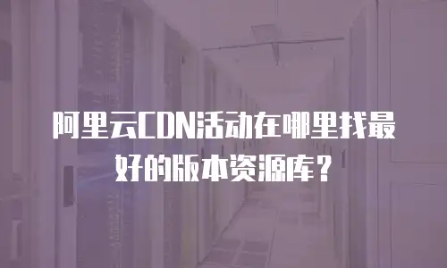 阿里云CDN活动在哪里找最好的版本资源库？