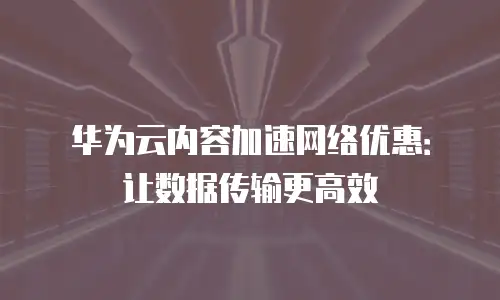 华为云内容加速网络优惠：让数据传输更高效