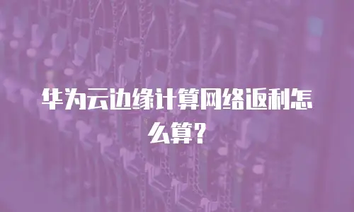 华为云边缘计算网络返利怎么算？