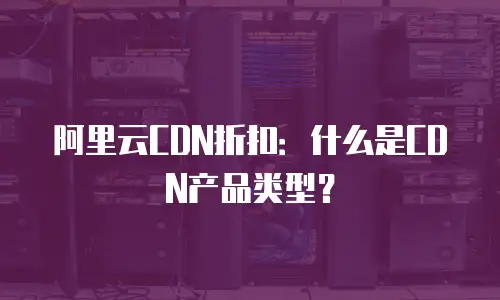 阿里云CDN折扣：什么是CDN产品类型？