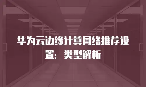 华为云边缘计算网络推荐设置：类型解析