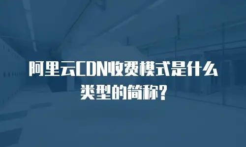 阿里云CDN收费模式是什么类型的简称?