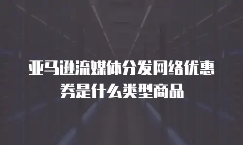 亚马逊流媒体分发网络优惠券是什么类型商品