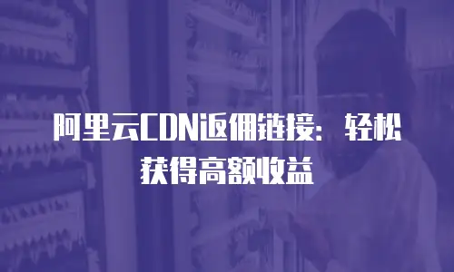 阿里云CDN返佣链接：轻松获得高额收益