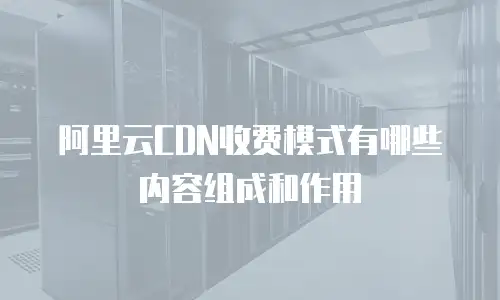 阿里云CDN收费模式有哪些内容组成和作用