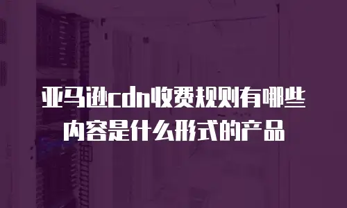 亚马逊cdn收费规则有哪些内容是什么形式的产品
