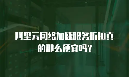 阿里云网络加速服务折扣真的那么便宜吗？