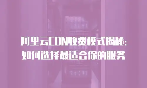 阿里云CDN收费模式揭秘：如何选择最适合你的服务