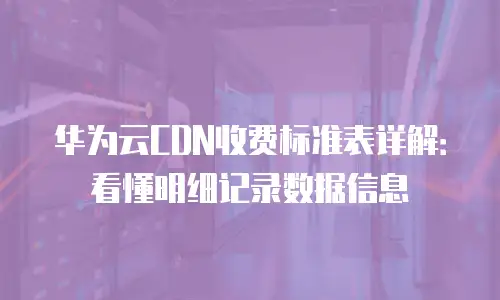 华为云CDN收费标准表详解：看懂明细记录数据信息